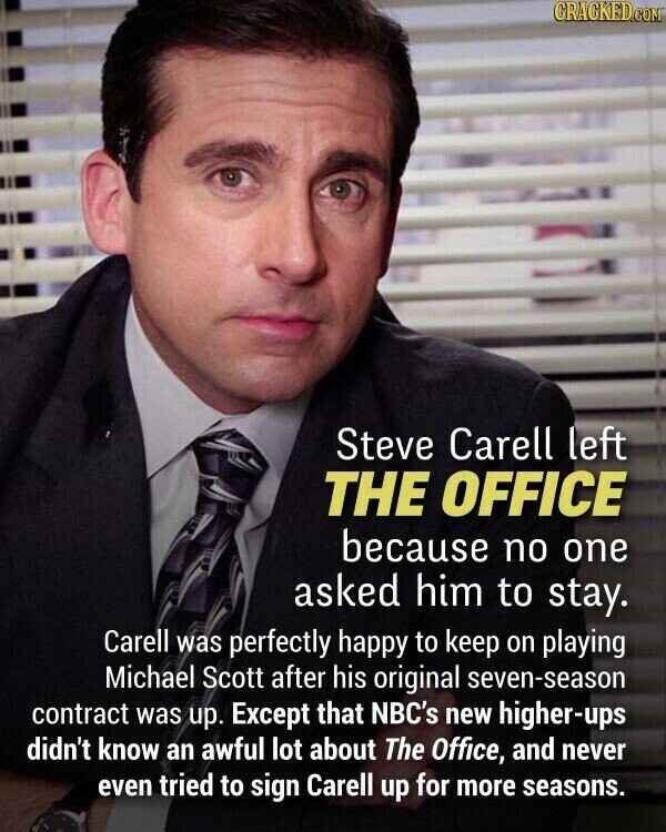 CRACKED.COM Steve Carell left THE OFFICE because no one asked him to stay. Carell was perfectly happy to keep on playing Michael Scott after his original seven-season contract was up. Except that NBC's new higher-ups didn't know an awful lot about The Office, and never even tried to sign Carell up for more seasons.