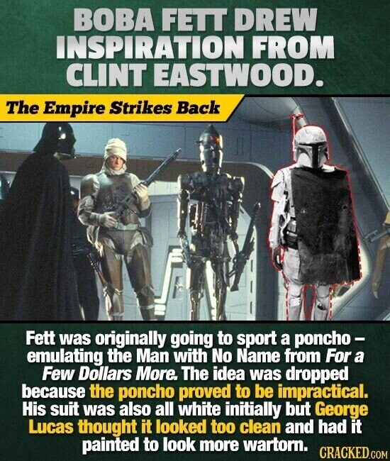 BOBA FETT DREW INSPIRATION FROM CLINT EASTWOOD. The Empire Strikes Back Fett was originally going to sport a poncho - emulating the Man with No Name from For a Few Dollars More. The idea was dropped because the poncho proved to be impractical. His suit was also all white initially but George Lucas thought it looked too clean and had it painted to look more wartorn. CRACKED.COM