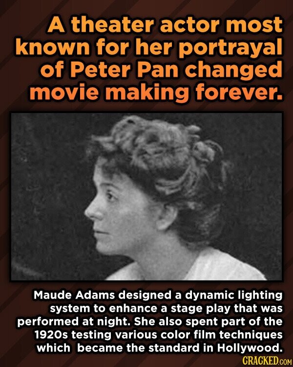 A theater actor most known for her portrayal of Peter Pan changed movie making forever. Maude Adams designed a dynamic lighting system to enhance a stage play that was performed at night. She also spent part of the 1920s testing various color film techniques which became the standard in Hollywood. CRACKED.COM