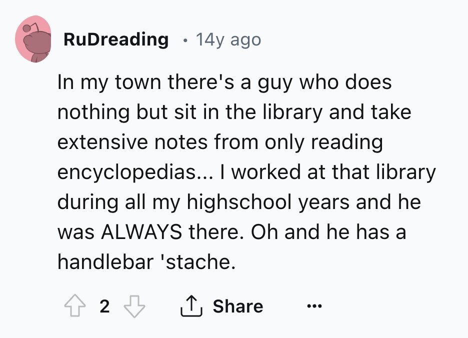 RuDreading 14y ago In my town there's a guy who does nothing but sit in the library and take extensive notes from only reading encyclopedias... I worked at that library during all my highschool years and he was ALWAYS there. Oh and he has a handlebar 'stache. 2 Share ... 