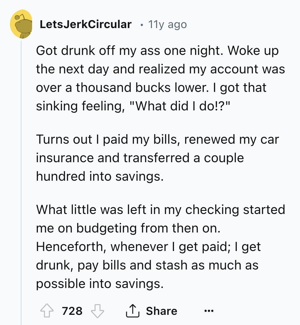 LetsJerkCircular 11y ago Got drunk off my ass one night. Woke up the next day and realized my account was over a thousand bucks lower. I got that sinking feeling, What did I do!? Turns out I paid my bills, renewed my car insurance and transferred a couple hundred into savings. What little was left in my checking started me on budgeting from then on. Henceforth, whenever I get paid; I get drunk, pay bills and stash as much as possible into savings. 728 Share ... 