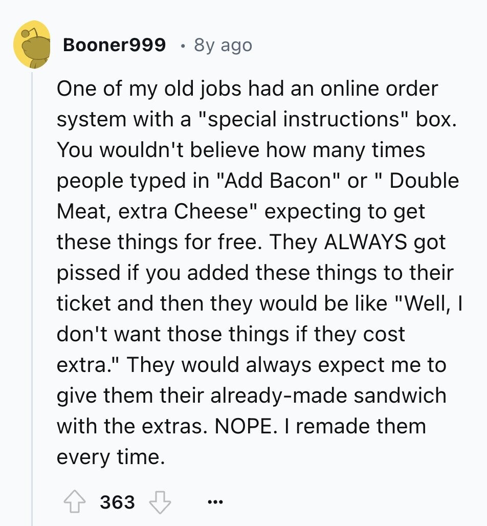 Booner999 8y ago One of my old jobs had an online order system with a special instructions box. You wouldn't believe how many times people typed in Add Bacon or Double Meat, extra Cheese expecting to get these things for free. They ALWAYS got pissed if you added these things to their ticket and then they would be like Well, I don't want those things if they cost extra. They would always expect me to give them their already-made sandwich with the extras. NOPE. I remade them every time. 363 ...