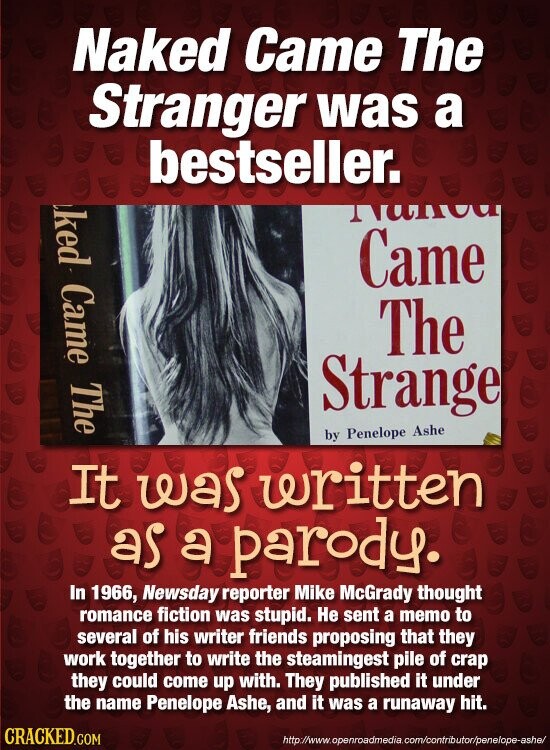 Naked Came The Stranger was a bestseller. ked Came The munt Came The Strange by Penelope Ashe It was written as a parody. In 1966, Newsday reporter Mike McGrady thought romance fiction was stupid. Не sent a memo to several of his writer friends proposing that they work together to write the steamingest pile of crap they could come up with. They published it under the name Penelope Ashe, and it was a runaway hit. CRACKED.COM http://www.openroadmedia.com/contributor/penelope-ashe/