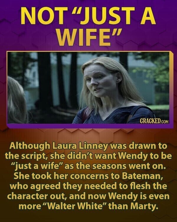 NOT JUST A WIFE CRACKED.COM Although Laura Linney was drawn to the script, she didn't want Wendy to be just a wife as the seasons went on. She took her concerns to Bateman, who agreed they needed to flesh the character out, and now Wendy is even more Walter White than Marty.