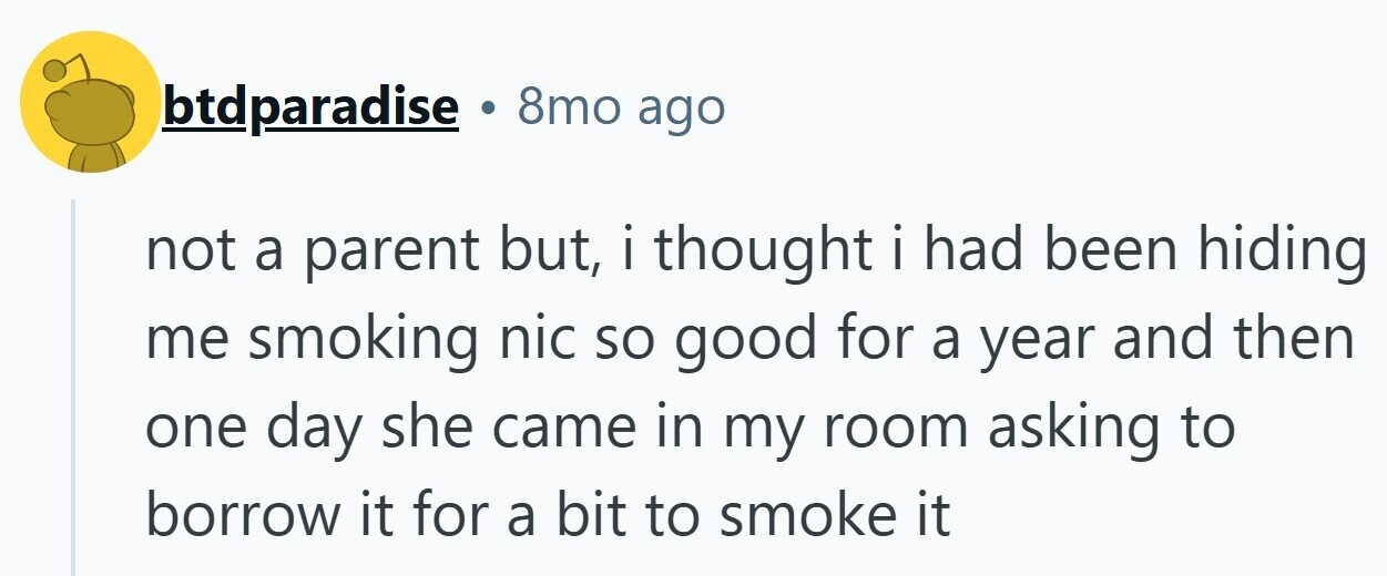 btdparadise 8mo ago not a parent but, i thought i had been hiding me smoking nic so good for a year and then one day she came in my room asking to borrow it for a bit to smoke it