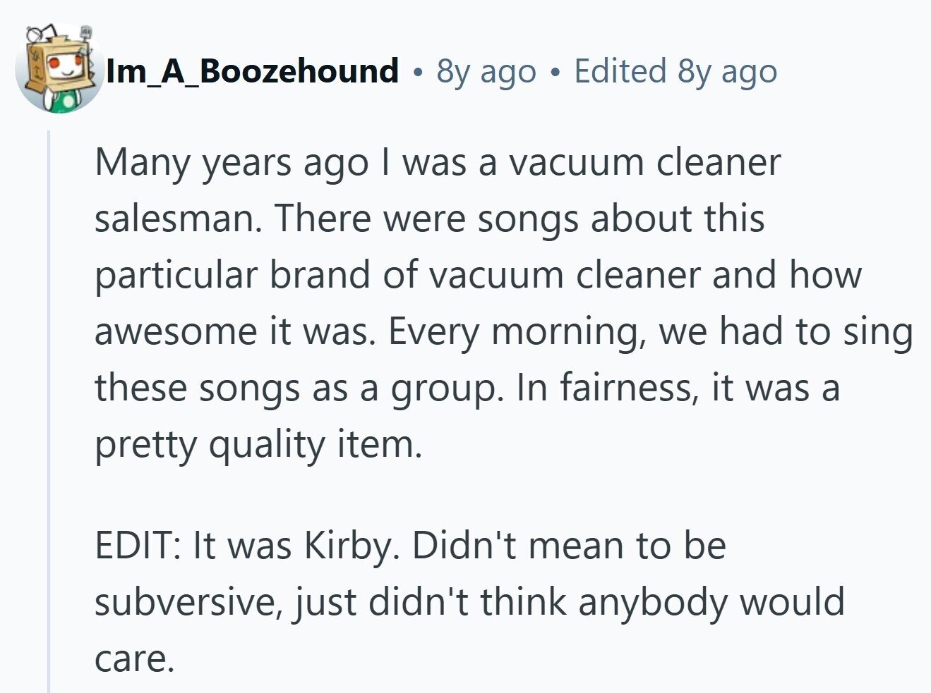 Im_A_Boozehound . 8y ago Edited 8y ago Many years ago I was a vacuum cleaner salesman. There were songs about this particular brand of vacuum cleaner and how awesome it was. Every morning, we had to sing these songs as a group. In fairness, it was a pretty quality item. EDIT: It was Kirby. Didn't mean to be subversive, just didn't think anybody would care.