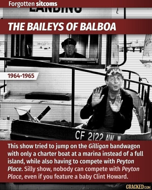 Forgotten sitcoms LANDING THE BAILEYS OF BALBOA 1964-1965 CF 2122 AW This show tried to jump on the Gilligan bandwagon with only a charter boat at a marina instead of a full island, while also having to compete with Peyton Place. Silly show, nobody can compete with Peyton Place, even if you feature a baby Clint Howard. CRACKED.COM