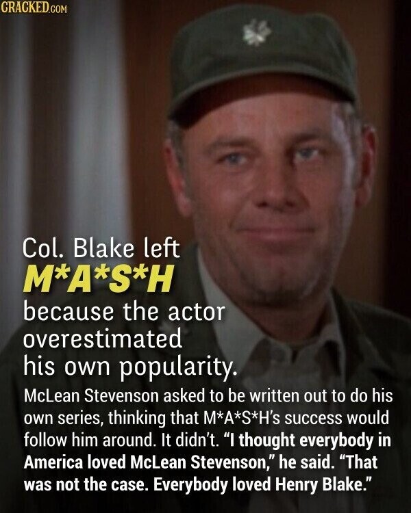 CRACKED.COM Col. Blake left M*A*S*H because the actor overestimated his own popularity. McLean Stevenson asked to be written out to do his own series, thinking that M*A*S*H's success would follow him around. It didn't. I thought everybody in America loved McLean Stevenson, he said. That was not the case. Everybody loved Henry Blake.