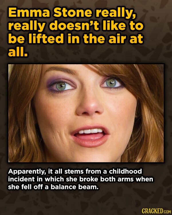 Emma Stone really, really doesn't like to be lifted in the air at all. Apparently, it all stems from a childhood incident in which she broke both arms when she fell off a balance beam. CRACKED.COM