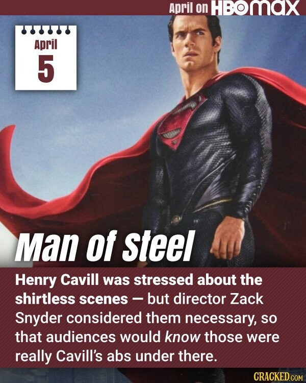April on HBOMAX April 5 Man of steel Henry Cavill was stressed about the shirtless scenes - but director Zack Snyder considered them necessary, so that audiences would know those were really Cavill's abs under there. CRACKED.COM
