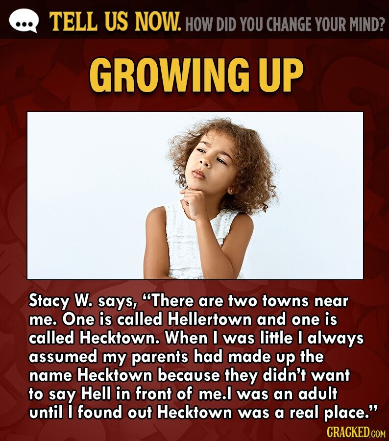 ... TELL US NOW. HOW DID YOU CHANGE YOUR MIND? GROWING UP Stacy W. says, There are two towns near me. One is called Hellertown and one is called Hecktown. When I was little I always assumed my parents had made up the name Hecktown because they didn't want to say Hell in front of me.l was an adult until I found out Hecktown was a real place. CRACKED.COM