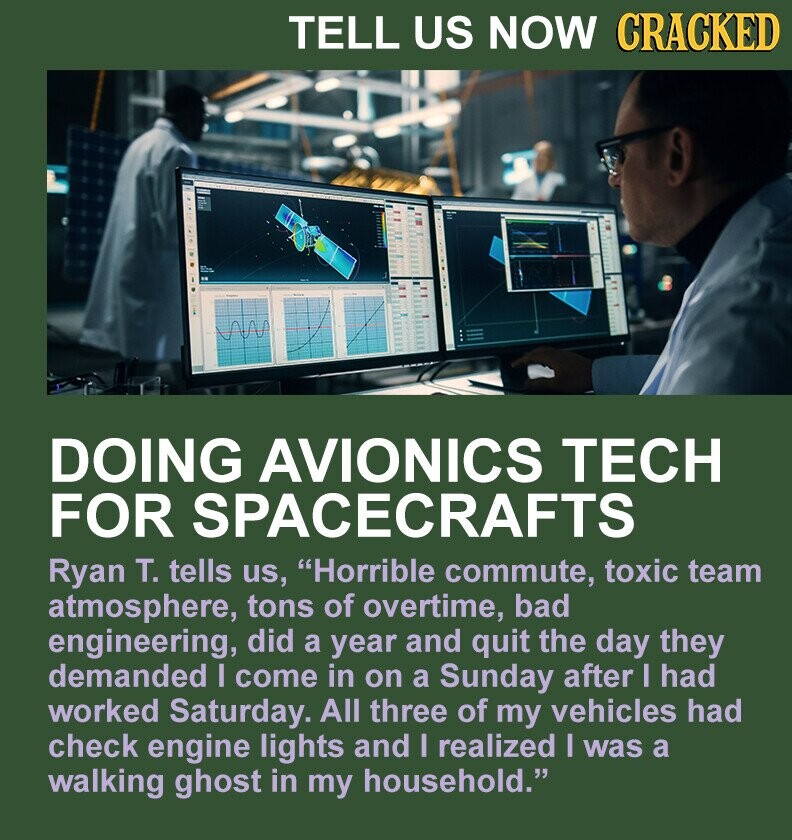 TELL US NOW CRACKED DOING AVIONICS TECH FOR SPACECRAFTS Ryan T. tells us, Horrible commute, toxic team atmosphere, tons of overtime, bad engineering, did a year and quit the day they demanded I come in on a Sunday after I had worked Saturday. All three of my vehicles had check engine lights and I realized I was a walking ghost in my household.