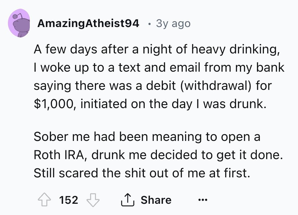 AmazingAtheist94 . Зу ago A few days after a night of heavy drinking, I woke up to a text and email from my bank saying there was a debit (withdrawal) for $1,000, initiated on the day I was drunk. Sober me had been meaning to open a Roth IRA, drunk me decided to get it done. Still scared the shit out of me at first. Share 152 ... 