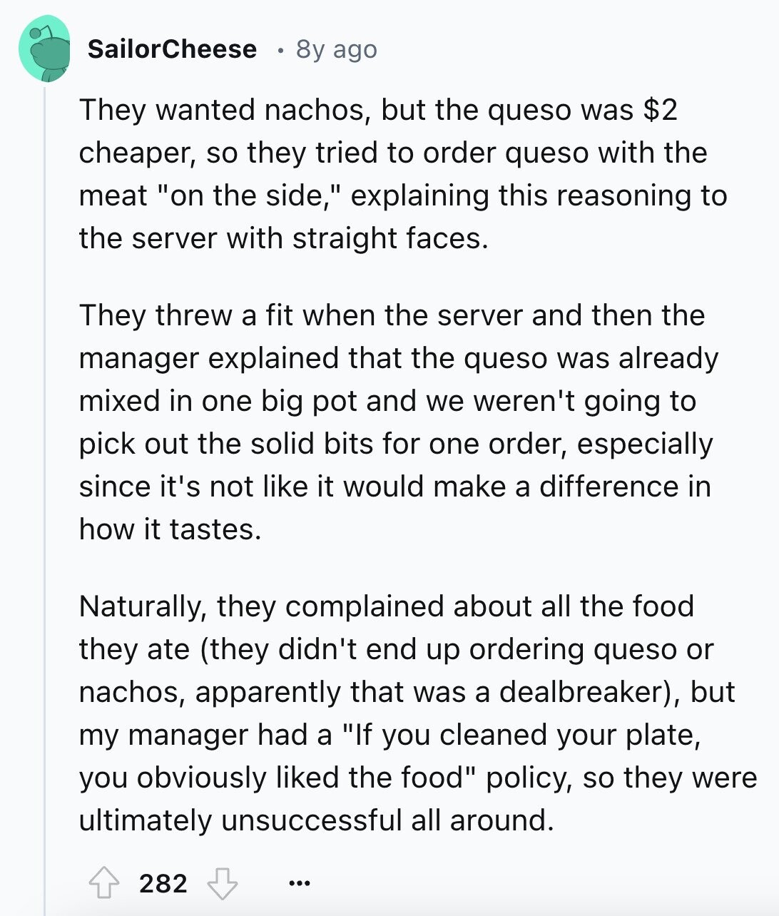 SailorCheese 8y ago They wanted nachos, but the queso was $2 cheaper, so they tried to order queso with the meat on the side, explaining this reasoning to the server with straight faces. They threw a fit when the server and then the manager explained that the queso was already mixed in one big pot and we weren't going to pick out the solid bits for one order, especially since it's not like it would make a difference in how it tastes. Naturally, they complained about all the food they ate (they didn't end up ordering queso or nachos, apparently