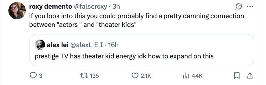 roxy demento @falseroxy 3h ... if you look into this you could probably find a pretty damning connection between actors  and theater kids alex lei @alexL_E_I 16h prestige TV has theater kid energy idk how to expand on this 3 135 2.1K del 44K 