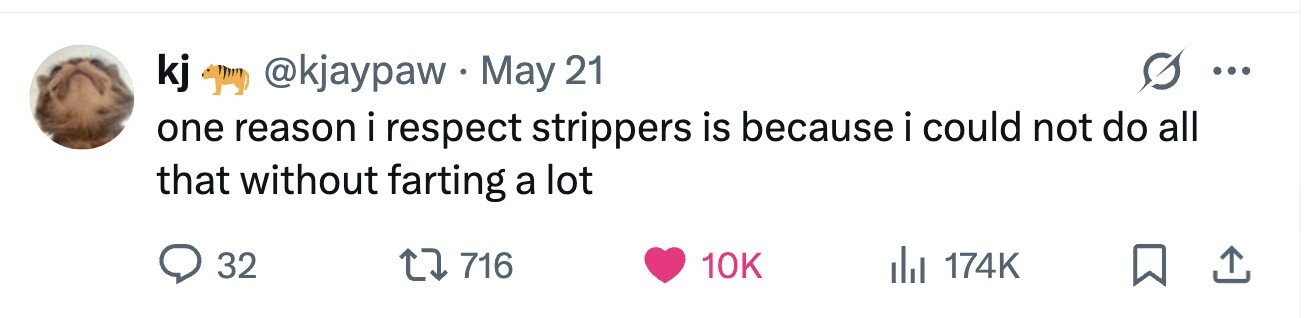 kj @kjaypawMay 21 ... one reason i respect strippers is because i could not do all that without farting a lot 32 716 10K 174K