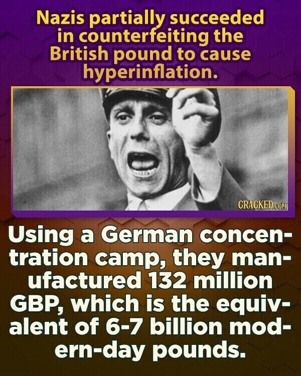 Nazis partially succeeded in counterfeiting the British pound to cause hyperinflation. CRACKED.COM Using a German concen- tration camp, they man- ufactured 132 million GBP, which is the equiv- alent of 6-7 billion mod- ern-day pounds.