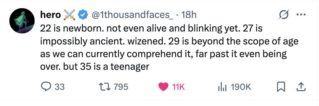 hero @1thousandfaces_ . 1 18h 22 is newborn. not even alive and blinking yet. 27 is impossibly ancient. wizened. 29 is beyond the scope of age as we can currently comprehend it, far past it even being over. but 35 is a teenager 33 795 11K 190K