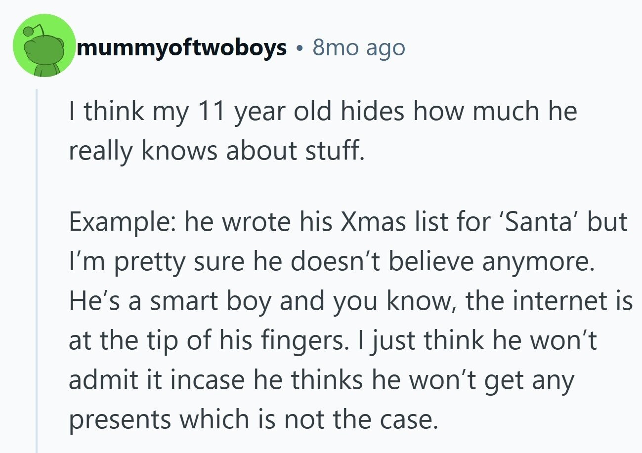 mummyoftwoboys 8mo ago I think my 11 year old hides how much he really knows about stuff. Example: he wrote his Xmas list for 'Santa' but I'm pretty sure he doesn't believe anymore. He's a smart boy and you know, the internet is at the tip of his fingers. I just think he won't admit it incase he thinks he won't get any presents which is not the case.