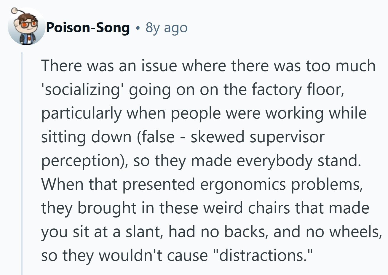 Poison-Song 8y ago There was an issue where there was too much 'socializing' going on on the factory floor, particularly when people were working while sitting down (false - skewed supervisor perception), so they made everybody stand. When that presented ergonomics problems, they brought in these weird chairs that made you sit at a slant, had no backs, and no wheels, so they wouldn't cause distractions.
