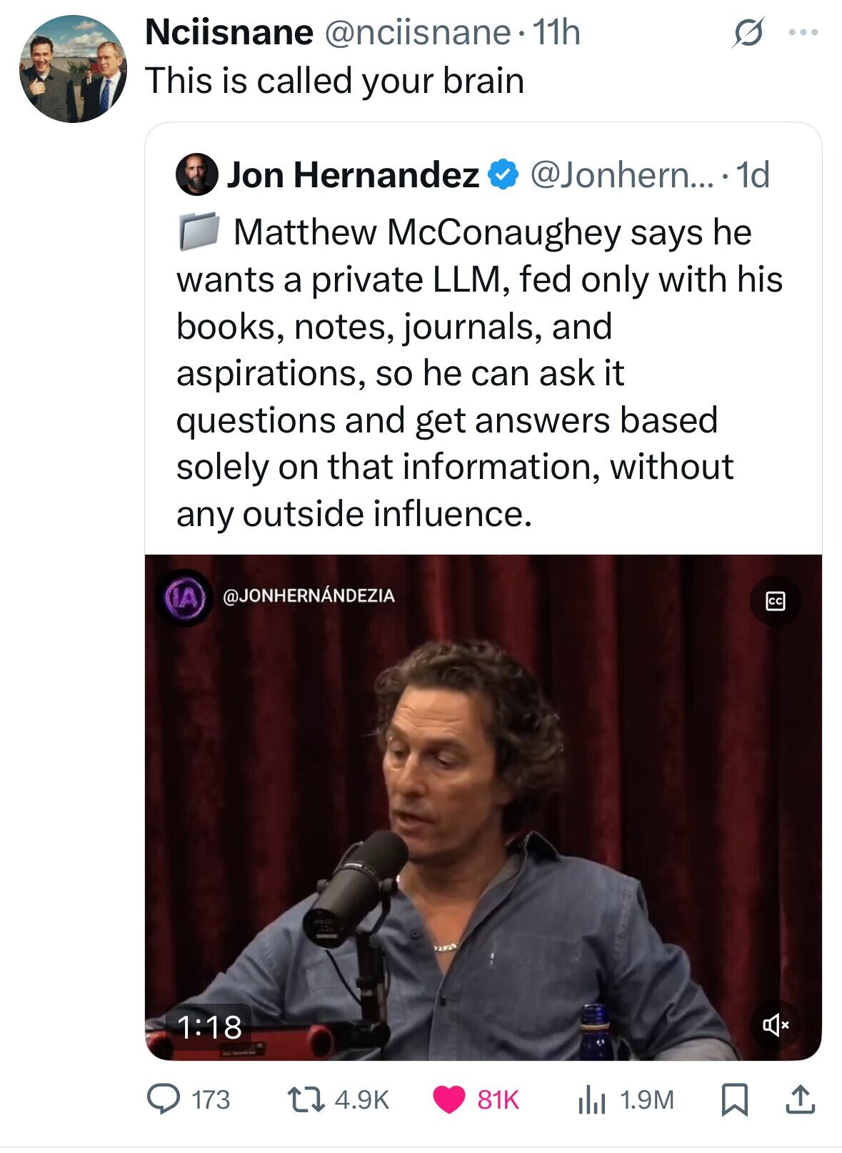 Nciisnane @nciisnane 11h ... This is called your brain Jon Hernandez @Jonhern... 1d Matthew McConaughey says he wants a private LLM, fed only with his books, notes, journals, and aspirations, so he can ask it questions and get answers based solely on that information, without any outside influence. @JONHERNÁNDEZIA IA cc 1:18 4.9K 81K 1.9M 173