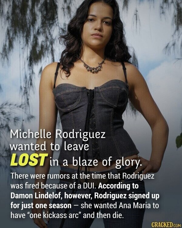 Michelle Rodriguez wanted to leave LOST in a blaze of glory. There were rumors at the time that Rodriguez was fired because of a DUI. According to Damon Lindelof, however, Rodriguez signed up for just one season - she wanted Ana Maria to have one kickass arc and then die. CRACKED.COM