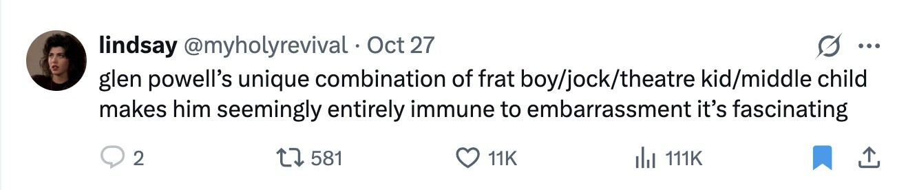 lindsay @myholyrevival Oct 27 ... glen powell's unique combination of frat boy/jock/theatre kid/middle child makes him seemingly entirely immune to embarrassment it's fascinating 2 581 11K del 111K