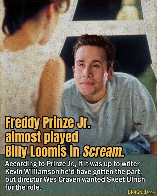 Freddy Prinze Jr. almost played Billy Loomis in Scream. According to Prinze Jr., if it was up to writer Kevin Williamson he'd have gotten the part, but director Wes Craven wanted Skeet Ulrich for the role. CRACKED.COM