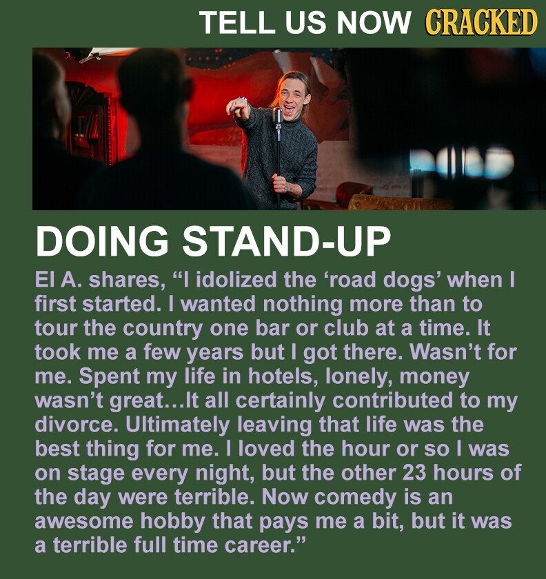 TELL US NOW CRACKED DOING STAND-UP El А. shares, I idolized the 'road dogs' when I first started. I wanted nothing more than to tour the country one bar or club at a time. It took me a few years but I got there. Wasn't for me. Spent my life in hotels, lonely, money wasn't great...It all certainly contributed to my divorce. Ultimately leaving that life was the best thing for me. I loved the hour or so I was on stage every night, but the other 23 hours of the day were terrible. Now comedy is an awesome hobby