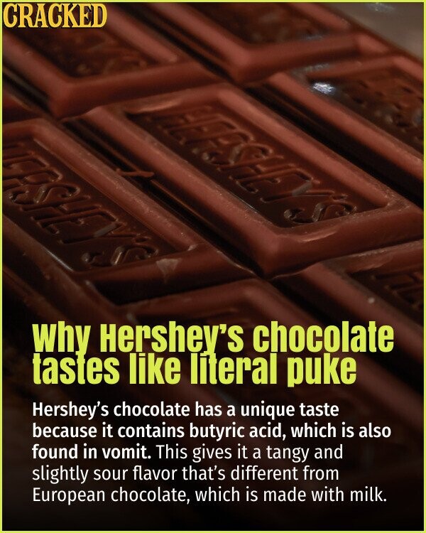 CRACKED why Hershey's chocolate tastes like literal puke Hershey's chocolate has a unique taste because it contains butyric acid, which is also found in vomit. This gives it a tangy and slightly sour flavor that's different from European chocolate, which is made with milk.