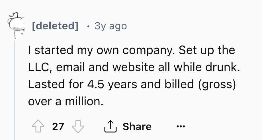 [deleted] Зу ago I started my own company. Set up the LLC, email and website all while drunk. Lasted for 4.5 years and billed (gross) over a million. 27 Share ... 