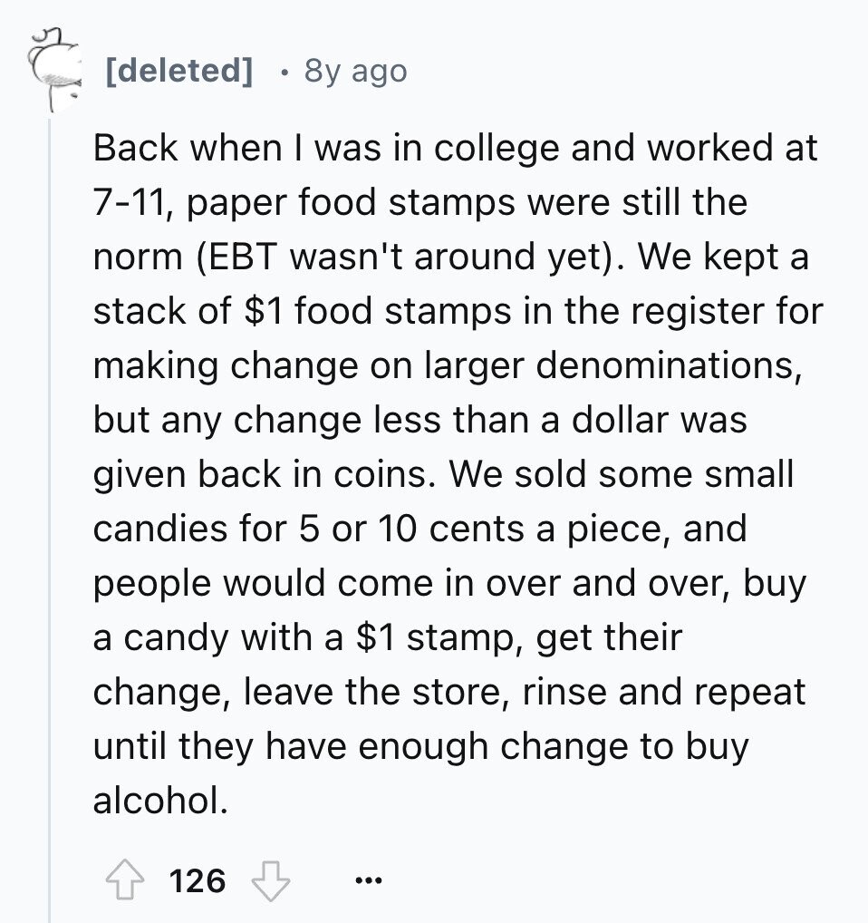 8y ago Back when I was in college and worked at 7-11, paper food stamps were still the norm (EBT wasn't around yet). We kept a stack of $1 food stamps in the register for making change on larger denominations, but any change less than a dollar was given back in coins. We sold some small candies for 5 or 10 cents a piece, and people would come in over and over, buy a candy with a $1 stamp, get their change, leave the store, rinse and repeat until they have enough change to buy alcohol. 126 ...
