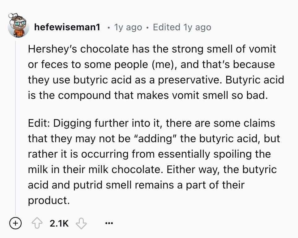 hefewiseman1 1y ago Edited 1y ago Hershey's chocolate has the strong smell of vomit or feces to some people (me), and that's because they use butyric acid as a preservative. Butyric acid is the compound that makes vomit smell so bad. Edit: Digging further into it, there are some claims that they may not be adding the butyric acid, but rather it is occurring from essentially spoiling the milk in their milk chocolate. Either way, the butyric acid and putrid smell remains a part of their product. + 2.1K ...