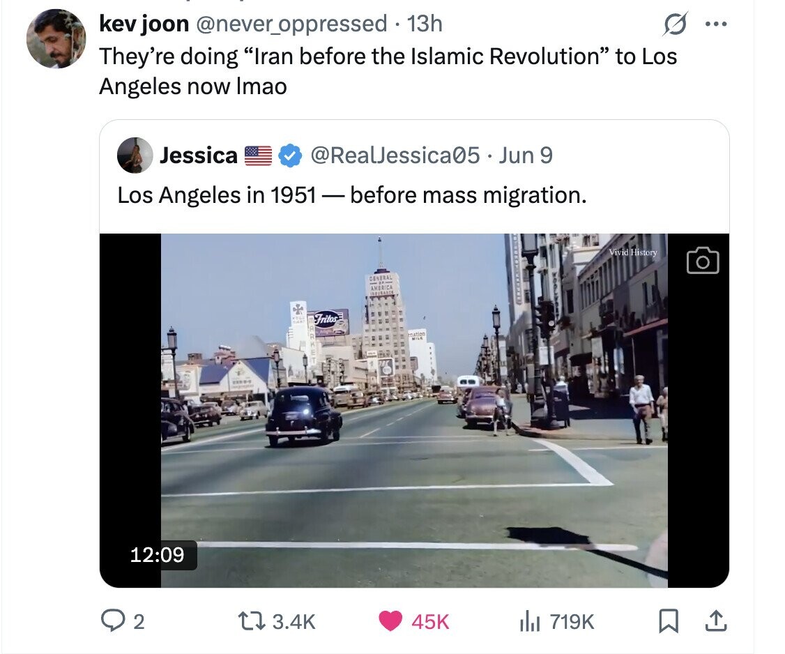 kev joon @never_oppressed 13h ... They're doing Iran before the Islamic Revolution to Los Angeles now Imao Jessica @RealJessica05 - Jun 9 Los Angeles in 1951-before mass migration. Vivid History GENERAL AMERICA Fritos WAYER restion MILE STREET 12:09 2 3.4K 45K del 719K