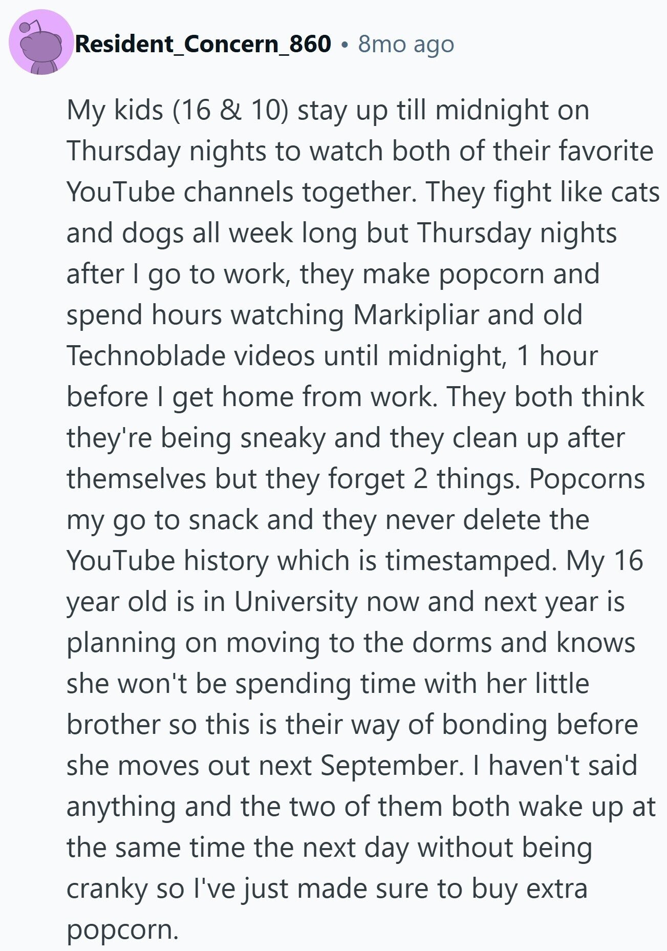 Resident_Concern_860 8mo ago My kids (16 & 10) stay up till midnight on Thursday nights to watch both of their favorite YouTube channels together. They fight like cats and dogs all week long but Thursday nights after I go to work, they make popcorn and spend hours watching Markipliar and old Technoblade videos until midnight, 1 hour before I get home from work. They both think they're being sneaky and they clean up after themselves but they forget 2 things. Popcorns my go to snack and they never delete the YouTube history which is timestamped. My 16 year old is