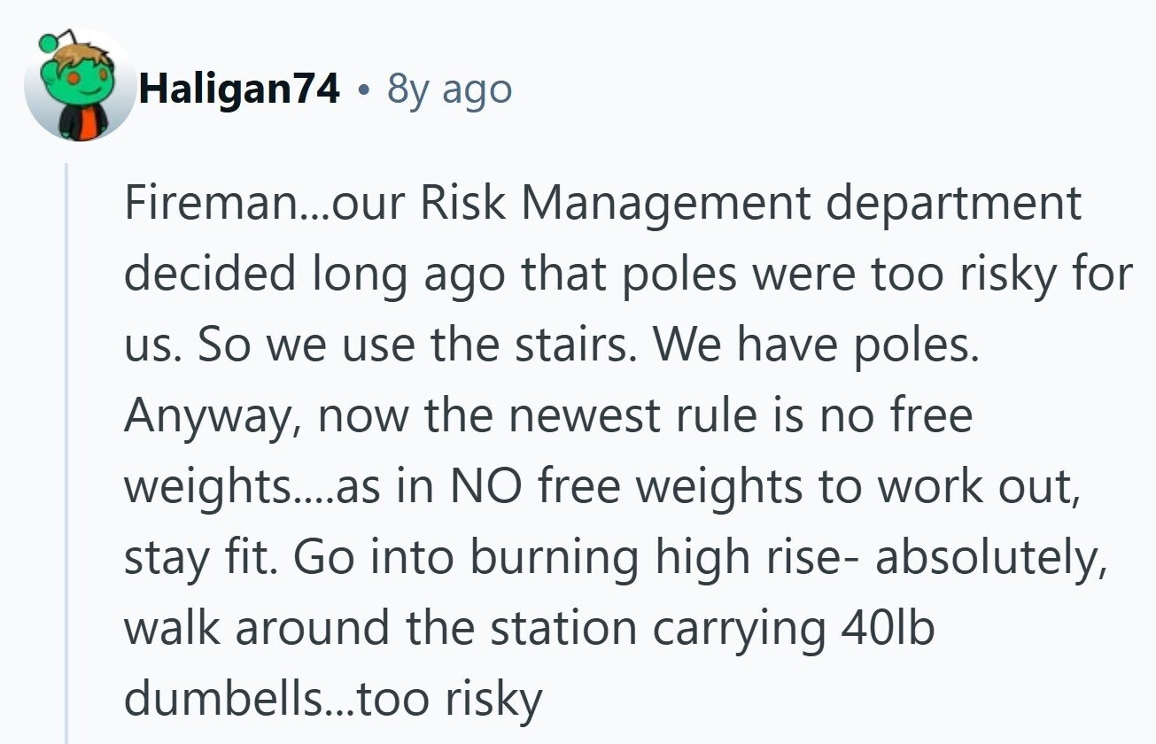 Haligan74 . 8y ago Fireman...our Risk Management department decided long ago that poles were too risky for us. So we use the stairs. We have poles. Anyway, now the newest rule is no free weights....as in NO free weights to work out, stay fit. Go into burning high rise- absolutely, walk around the station carrying 40lb dumbells...too risky
