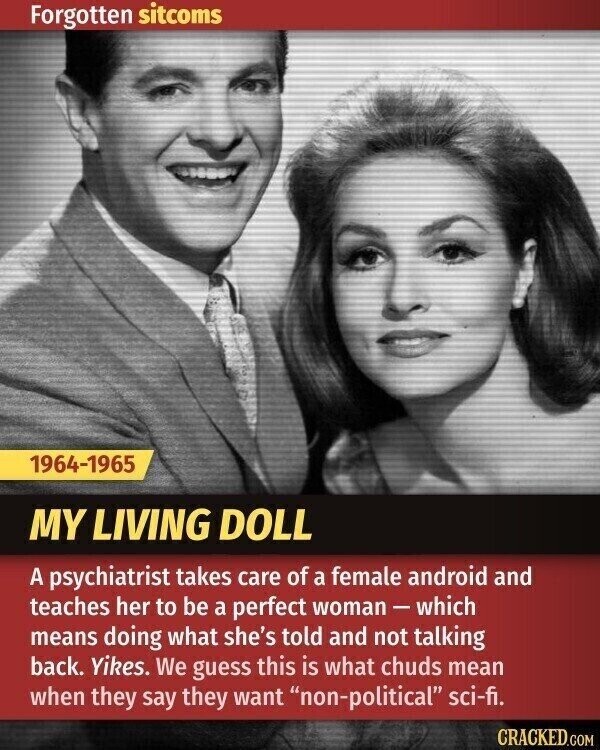 Forgotten sitcoms 1964-1965 MY LIVING DOLL A psychiatrist takes care of a female android and teaches her to be a perfect woman-which means doing what she's told and not talking back. Yikes. We guess this is what chuds mean when they say they want non-political sci-fi. CRACKED.COM