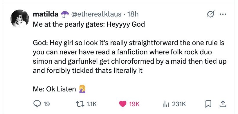 matilda @etherealklaus 18h ... Me at the pearly gates: Heyyyy God God: Hey girl so look it's really straightforward the one rule is you can never have read a fanfiction where folk rock duo simon and garfunkel get chloroformed by a maid then tied up and forcibly tickled thats literally it Me: Ok Listen 19 1.1K 19K 231K