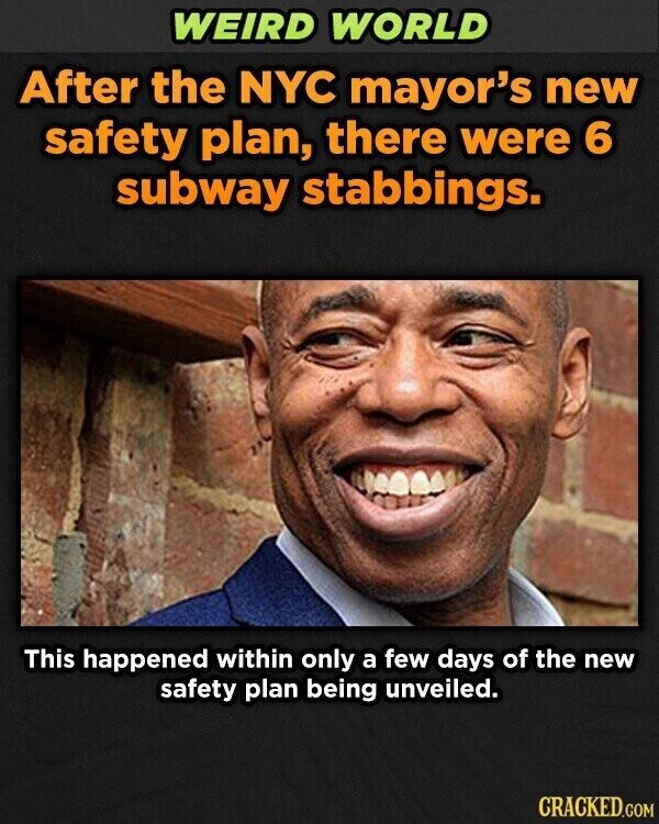 WEIRD WORLD After the NYC mayor's new safety plan, there were 6 subway stabbings. This happened within only a few days of the new safety plan being unveiled. CRACKED.COM