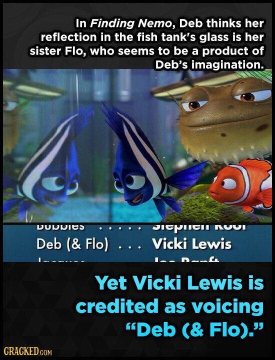In Finding Nemo, Deb thinks her reflection in the fish tank's glass is her sister Flo, who seems to be a product of Deb's imagination. DODDIES Siephell ROOI Deb (& Flo) ... Vicki Lewis S. Yet Vicki Lewis is credited as voicing Deb (& Flo). CRACKED.COM