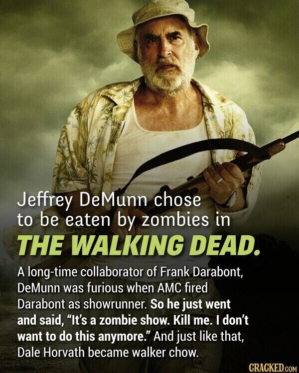 Jeffrey DeMunn chose to be eaten by zombies in THE WALKING DEAD. A long-time collaborator of Frank Darabont, DeMunn was furious when AMC fired Darabont as showrunner. So he just went and said, It's a zombie show. Kill me. I don't want to do this anymore. And just like that, Dale Horvath became walker chow. CRACKED.COM