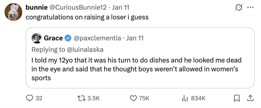 bunnie @CuriousBunnie12. Jan 11 ... congratulations on raising a loser i guess Grace @paxclementia Jan 11 Replying to @luinalaska I told my 12yo that it was his turn to do dishes and he looked me dead in the eye and said that he thought boys weren't allowed in women's sports 32 3.5K 75K 834K 