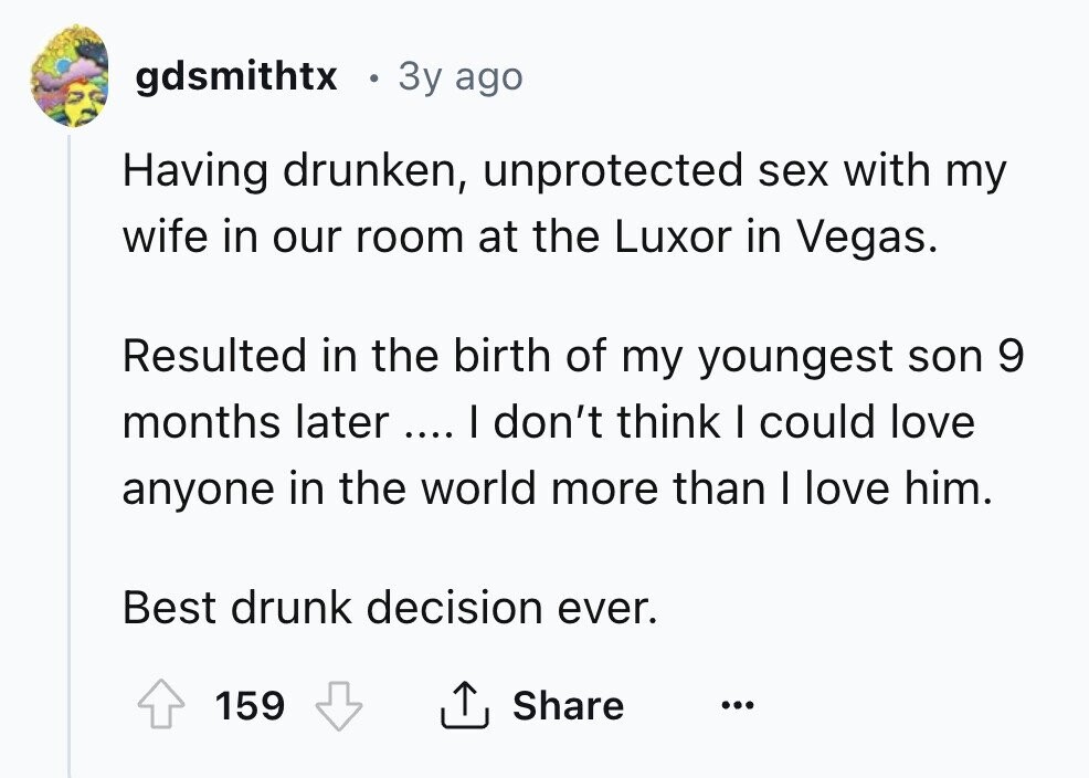 gdsmithtx 3y ago Having drunken, unprotected sex with my wife in our room at the Luxor in Vegas. Resulted in the birth of my youngest son 9 months later .... I don't think I could love anyone in the world more than I love him. Best drunk decision ever. 159 Share ... 