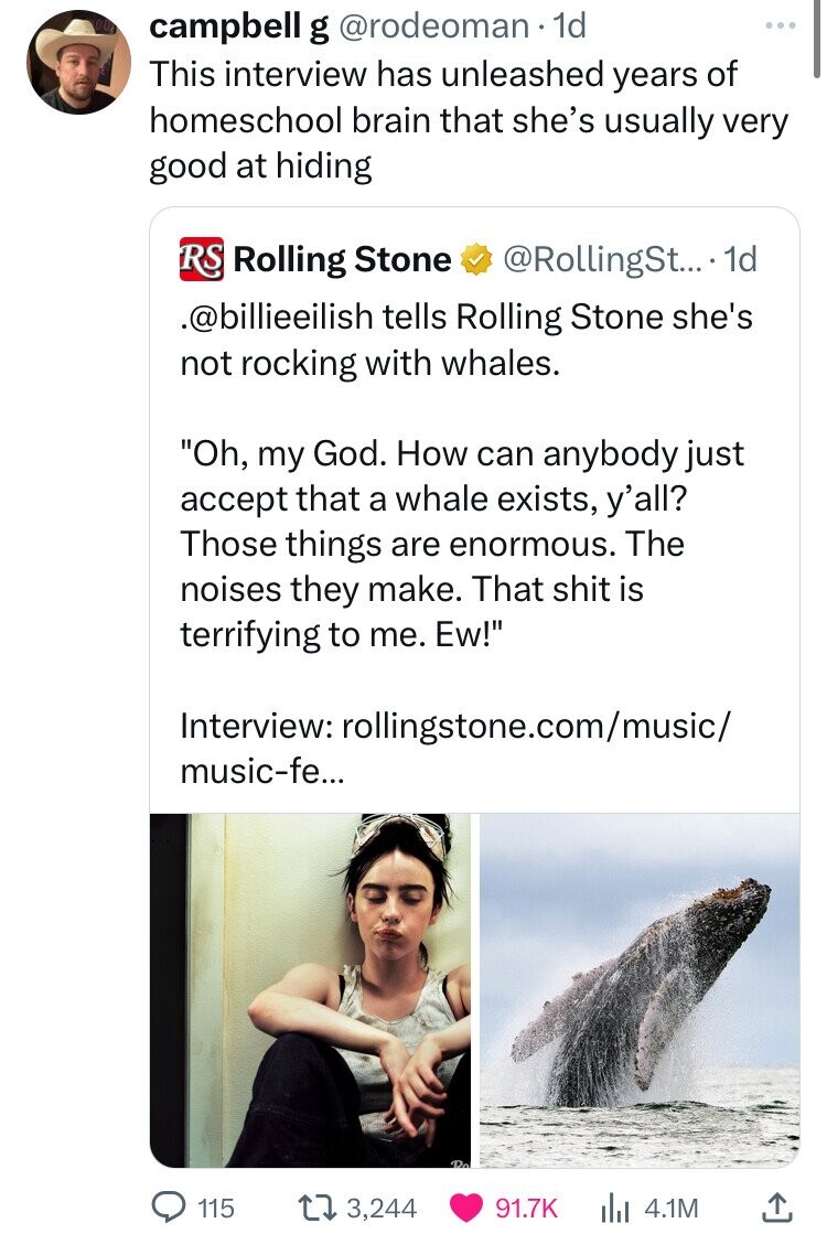 campbell g @rodeoman.1d This interview has unleashed years of homeschool brain that she's usually very good at hiding RS Rolling Stone @RollingSt....1 1d .@billieeilish tells Rolling Stone she's not rocking with whales. Oh, my God. How can anybody just accept that a whale exists, y'all? Those things are enormous. The noises they make. That shit is terrifying to me. Ew! Interview: rollingstone.com/music/ music-fe... Do 115 3,244 91.7K 4.1M 