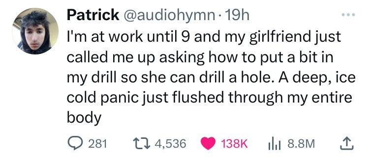 Patrick @audiohymn.1 19h ... I'm at work until 9 and my girlfriend just called me up asking how to put a bit in my drill so she can drill a hole. A deep, ice cold panic just flushed through my entire body 281 4,536 138K 8.8M