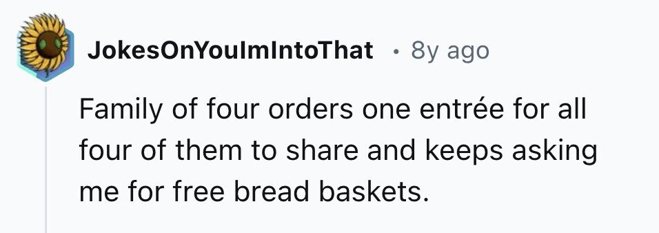 JokesOnYoulmIntoThat 8y ago Family of four orders one entrée for all four of them to share and keeps asking me for free bread baskets.