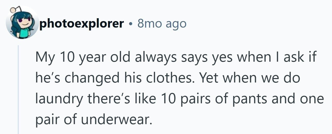 photoexplorer 8mo ago My 10 year old always says yes when I ask if he's changed his clothes. Yet when we do laundry there's like 10 pairs of pants and one pair of underwear.