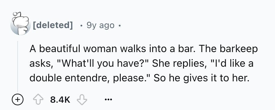 9y ago 6 A beautiful woman walks into a bar. The barkeep asks, What'll you have? She replies, I'd like a double entendre, please. So he gives it to her. + 8.4K ...
