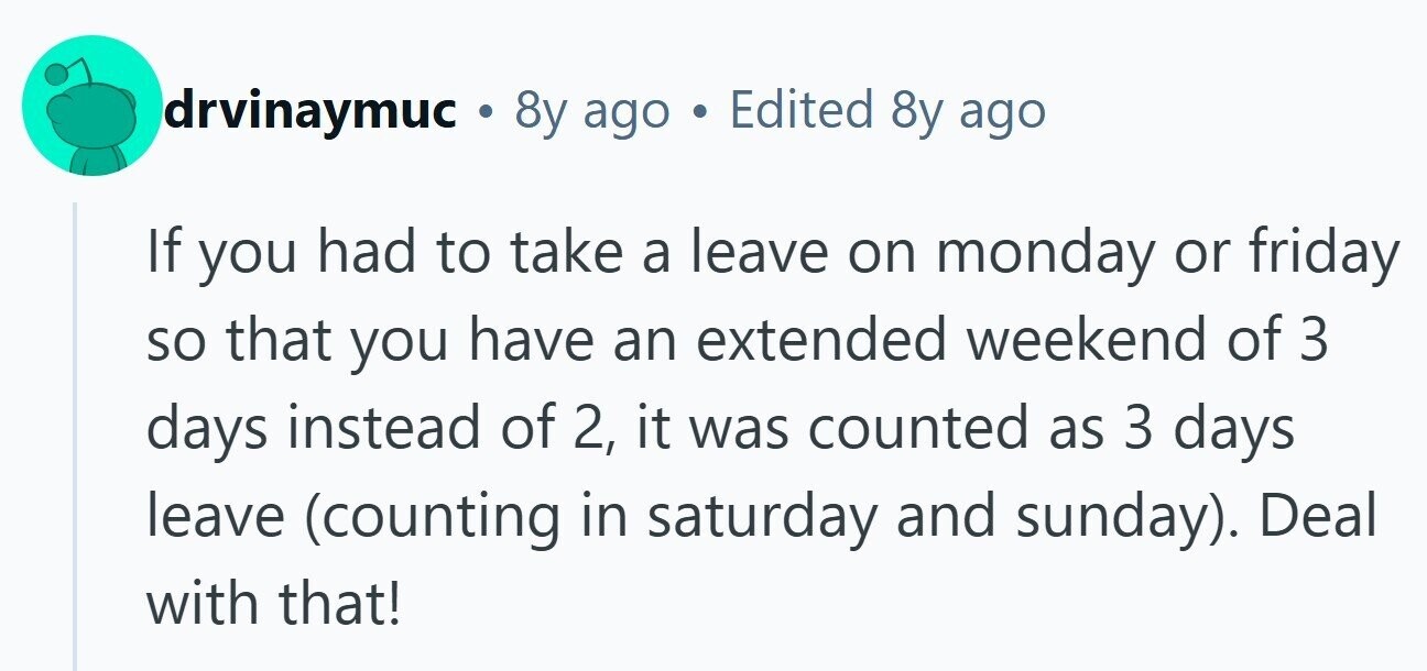 drvinaymuc . 8y ago a Edited 8y ago If you had to take a leave on monday or friday so that you have an extended weekend of 3 days instead of 2, it was counted as 3 days leave (counting in saturday and sunday). Deal with that!