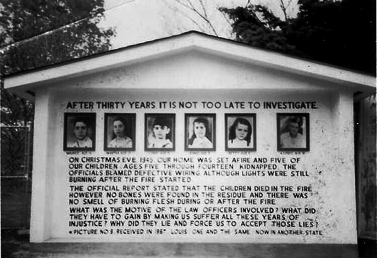 AFTER THIRTY YEARS IT IS NOT TOO LATE TO INVESTIGATE ON CHRISTMAS EVE 1945 OUR HOME WAS SET AFIRE AND FIVE OF OUR CHILDREN AGES FIVE THROUGH FOURTEEN KIDNAPPED THE OFFICIALS BLAMED DEFECTIVE WIRING ALTHOUGH LIGHTS WERE STILL BURNING AFTER THE FIRE STARTED THE OFFICIAL REPORT STATED THAT THE CHILDREN DIED IN THE FIRE HOWEVER NO BONES WERE FOUND IN THE RESIDUE AND THERE WAS NO SMELL OF BURNING FLESH DURING OR AFTER THE FIRE WHAT WAS THE MOTIVE OF THE LAW OFFICERS INVOLVED? WHAT DID THEY HAVE TO GAIN BY MAKING US SUFFER ALL THESE YEARS OF INJUSTICE WHY